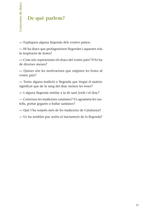 De què parlem?
— Expliqueu alguna llegenda dels vostres països.
— Hi ha dracs que protagonitzen llegendes i aquestes són
la inspiració de festes?
— Com són representats els dracs del vostre país? N’hi ha
de diverses menes?
— Quines són les motivacions que originen les festes al
vostre país?
— Teniu alguna tradició o llegenda que tingui el mateix
significat que de la sang del drac neixen les roses?
— I alguna llegenda similar a la de sant Jordi i el drac?
— Coneixeu les tradicions catalanes? Us agradaria fer cas-
tells, portar gegants o ballar sardanes?
— Què t’ha sorprès més de les tradicions de Catalunya?
— Us ha semblat poc seriós el tractament de la llegenda?
17
Converses
de
dracs.
 
