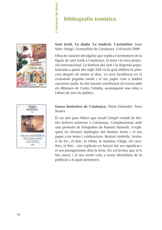 Bibliografia temàtica
Sant Jordi. La diada. La tradició. L’actualitat. Joan
Soler Amigó. Generalitat de Catalunya. Col·lecció 2000
Obra de caràcter divulgatiu que explica l’arrelament de la
figura de sant Jordi a Catalunya, la festa i la seva projec-
ció internacional. La història del sant i la llegenda popu-
laritzada a partir del segle XIII en la qual allibera la prin-
cesa després de matar el drac. La seva incidència en el
costumari popular català i el seu paper com a símbol
nacional català, hi són tractats combinant els textos amb
els dibuixos de Carles Vallalta, aconseguint una obra a
l’abast de tots els públics.
Fauna fantàstica de Catalunya. Núria Domedel. Terra
Nostra
És un dels pocs llibres que recull l’ampli ventall de bès-
ties festives existents a Catalunya. Complementat amb
una profusió de fotografies de Ramon Samuell, s’expli-
quen les diverses tipologies del bestiari festiu i el seu
paper a les festes i celebracions. Bestiari simbòlic, bestia-
ri de foc...el drac, la víbria, la mulassa, l’àliga, els cava-
llets, el lleó... són explicats en funció del seu significat i
el seu protagonisme dins la festa. Els col·lectius que se’n
fan càrrec i el seu sentit com a icona identitària de la
població a la qual pertanyen.
18
Converses
de
dracs.
 