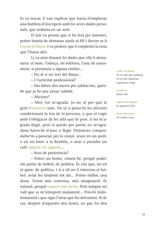 hi va trucar, li van explicar que havia d’emplenar
una butlleta d’inscripció amb les seves dades perso-
nals, que trobaria en un web.
El Juli va pensar que si ho feia per internet,
potser hauria de demanar ajuda al fill i llavors se li
veuria el llautó. I va preferir que li emplenés la noia
que l’havia atès.
Li va anar donant les dades que ella li dema-
nava: el nom, l’adreça, els telèfons, l’any de naixe-
ment, si pertanyia a alguna entitat...
– No sé si ser soci del Barça...
– I l’activitat professional?
– Em falten dos mesos per jubilar-me, gaire-
bé que ja ho puc posar: jubilat.
– Aficions?
– Miri, tot m’agrada. Jo no sé per què la
gent s’avorreix tant. No sé si posar-hi les aficions
condicionarà la tria de la persona, o que et vegis
amb l’obligació de fer allò que hi posi. A mi m’a-
grada llegir, però si quedo per parlar no m’agra-
daria haver-hi d’anar a llegir. Prefereixo compro-
metre’m a passejar per la ciutat, seure en un jardí,
o en un banc a la Rambla, o anar a prendre un
cafè siguem on siguem...
– Sexe de preferència?
– Potser un home, estaria bé, perquè podrí-
em parlar de futbol, de política. És clar que, no en
sé gaire, de política, i si a ell no li interessa el fut-
bol, aviat ho tindrem tot dit... Potser millor, una
dona. Tenen més conversa, més imaginació. És
natural, perquè toquen més tecles. Però tampoc no
vull que se m’interpreti malament... Posi-hi indis-
tintament i que sigui l’atzar que ho determini. Si de
cas, després d’aquestes deu hores, en puc fer deu
25
veure’s el llautó
Es veu allò que realment
hi ha sota l'aparença
enganyosa d'algú.
avorrir-se
Sentir tedi.
siguem on siguem
En qualsevol lloc.
tocar més tecles
Fer moltes coses.
 