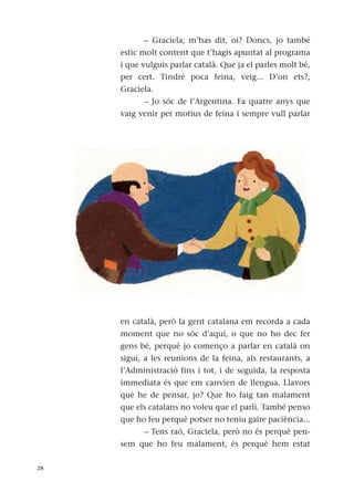 – Graciela, m’has dit, oi? Doncs, jo també
estic molt content que t’hagis apuntat al programa
i que vulguis parlar català. Que ja el parles molt bé,
per cert. Tindré poca feina, veig... D’on ets?,
Graciela.
– Jo sóc de l’Argentina. Fa quatre anys que
vaig venir per motius de feina i sempre vull parlar
en català, però la gent catalana em recorda a cada
moment que no sóc d’aquí, o que no ho dec fer
gens bé, perquè jo començo a parlar en català on
sigui, a les reunions de la feina, als restaurants, a
l’Administració fins i tot, i de seguida, la resposta
immediata és que em canvien de llengua. Llavors
què he de pensar, jo? Que ho faig tan malament
que els catalans no voleu que el parli. També penso
que ho feu perquè potser no teniu gaire paciència...
– Tens raó, Graciela, però no és perquè pen-
sem que ho feu malament, és perquè hem estat
28
 