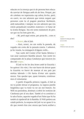 educats en la creença que és de persona ben educa-
da canviar de llengua amb els de fora. Perquè, per
als catalans no representa cap esforç fer-ho, però,
en canvi, no ens adonem que estem negant que
persones com tu el puguin practicar fàcilment,
amb naturalitat, i tampoc no ens adonem que ens
estem perjudicant nosaltres mateixos i el futur de
la nostra llengua. Ara em sento malament de pen-
sar que no ho fem gens bé...
– Bé, però aquí estem, per posar-hi... com es
diu?
– Remei, diu el Juli.
– Això, remei, no em sortia la paraula, de
vegades em costa dir la paraula exacta. I sobretot,
ja ho veuràs, la conjugació d’alguns verbs...
Van sortir del Centre d’Art Santa Mònica i
van anar caminant Rambla amunt. Van sentir les
campanades de la plaça Catalunya que tocaven les
deu del vespre.
El Juli va fer les deu hores amb la Graciela i
les quinze i les vint, i ho van haver de deixar quan
la Graciela va haver de marxar al seu país per
motius laborals i s’hi havia d’estar uns quants
mesos. Van quedar que, quan tornaria, continua-
rien el voluntariat.
A partir d’aquella primera vegada, el Juli ja
no va poder deixar el programa. La segona parella
lingüística que va tenir va ser un noi francès. En
Will era periodista, destinat a cobrir les notícies de
Catalunya per al seu diari. També el va conèixer a
la sala d’actes, aquesta vegada d’un Palau que hi ha
també al capdavall de la Rambla. El Will parlava un
català perfecte, la sorpresa del Juli va ser quan li va
dir que només feia cinc mesos que havia arribat a
29
remei
Qualsevol mitjà per alleu-
jar un estat.
vespre
Primeres hores de la nit.
 