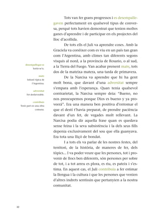 Tots van fer grans progressos i es desempalle-
gaven perfectament en qualsevol tipus de conver-
sa, perquè tots havien demostrat que tenien moltes
ganes d’aprendre i de participar en els projectes del
lloc d’acollida.
De tots ells el Juli va aprendre coses. Amb la
Graciela va conèixer com es viu en un país tan gran
com l’Argentina, amb climes tan diferents segons
visquis al nord, a la província de Rosario, o al sud,
a la Tierra del Fuego. Van acabar prenent mate, tots
dos de la mateixa matera, una tarda de primavera.
De la Narcisa va aprendre que hi ha gent
molt bona, que davant d’una adversitat sempre
s’empara amb l’esperança. Quan tenia qualsevol
contrarietat, la Narcisa sempre deia: “Bueno, no
nos preocupemos porque Dios es bueno y ya pro-
veerá”. Era una manera ben positiva d’entomar el
que el destí t’havia preparat, de prendre paciència
davant d’un fet, de vegades molt rellevant. La
Narcisa podia dir aquella frase quan es quedava
sense feina i la seva subsistència i la dels seus fills
depenia exclusivament del sou que ella guanyava.
Era tota una lliçó de bondat.
I a tots els va parlar de les nostres festes, del
territori, de la història, de maneres de fer, dels
tòpics... I va poder veure que les persones, tot i pro-
venir de llocs ben diferents, són persones per sobre
de tot, i a tot arreu es plora, es riu, es pateix i s’es-
tima. En aquest cas, el Juli contribuïa a fer estimar
la llengua i la cultura i que les persones que venien
d’altres indrets sentissin que pertanyien a la nostra
comunitat.
32
desempallegar-se
Sortir-se’n.
mate
Infusió típica de
l’Argentina.
adversitat
Fet desfavorable.
contribuir
Tenir part en una obra
comuna.
 