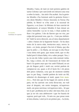 Miralles, l’amo, de tant en tant portava galetes de
santa Coloma i per sant Jordi ens deixava una rosa
a sobre la taula... Ara això s’ha acabat. Ara la gesto-
ria Miralles s’ha fusionat amb la gestoria Feixes i
ens diem Miralles i Feixes Associats; la Teresa s’ha
jubilat, la Mercè se n’ha anat a la sucursal de
Figueres, a en Joan i la Míriam els han canviat de
departament, al senyor Miralles li han donat un
càrrec honorífic i ja no ve mai, i s’han acabat les
flors i les galetes. I des de llavors que no visc, per
culpa del personal nou, que és... Com puc definir-
lo? Amb la nova direcció, ara al meu departament
—altes i baixes de la Seguretat Social— hi ha dues
noies de la meva edat, trenta-tres anys, noves: la
Jesús —sí, Jesús, perquè s’ha tret el Maria, que diu
que fa antic—, i la Marta, un noi que es diu Òscar
i una dona més gran, que mana molt, que es diu
Isabel però li diuen Baby, vés a saber perquè. Tres, i
jo. Jo em dic Lídia i porto una vida normal: treba-
llo, vaig a córrer, sóc de l’associació de festes del
barri i fa quatre anys que visc amb l’Eduard, en un
pis de lloguer petit i molt car; sovint parlem de
comprar-ne un, quan a ell el facin fix i els preus
dels pisos s’abaixin, cosa que de moment sembla
que va per llarg, i també parlem de tenir un fill,
sobretot els diumenges al matí, quan fem man-
dres... Però des que hi ha hagut els canvis al des-
patx, tot ha canviat: em costa llevar-me, no vull
anar al despatx, em sento insegura, m’equivoco
molt, em poso nerviosa i m’equivoco més... Sé que
tot és pel problema de la roba i del meu físic. Ja sé
que ja no sóc una adolescent i que ho hauria de
superar, però què vols... Si més no, puc posar nom
al meu drama, i això ja és un primer pas... La Jesús,
42
fer mandres
Gandulejar, fer el gandul.
 