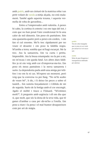 amb godets, amb un cinturó de la mateixa roba i un
petit volant de randa a mitja alçada, no està mala-
ment. També agafo aquesta texana, i aquesta ver-
mella de roba de gavardina...
Entro a l’emprovador amb valentia. A penes
hi cabo, la cortina és estreta i no em tapa del tot, i
com que no han posat l’aire condicionat hi fa una
calor de mil dimonis. Em poso els pantalons. Són
una quaranta-quatre però a penes em corden, i em
fan el cul enorme. Me’ls trec ràpidament per no
veure el desastre i em poso la faldilla negra.
M’arriba a terra; sembla que m’hagi escurçat. Me la
trec. Ara la samarreta. Em va curta i petita.
Impossible. Ara la brusa estampada: no fa per a mi,
no m’escau i em queda fatal. Les altres dues faldi-
lles ja ni em veig amb cor d’emprovar-me-les. Em
poso els meus pantalons i la meva samarreta i
surto. La dependenta parla amb una amiga per telè-
fon i no em fa ni cas. M’espero un moment, però
veig que la conversa va per llarg. “No m’hi acabo
de veure bé”, li dic, i li deixo les peces a sobre el
taulell... Em somriu forçadament i s’oblida de mi
de seguida. Surto de la botiga amb el cor encongit.
Agafo el mòbil i truco a l’Eduard. “M’estimes
molt?”, li pregunto amb urgència i ell em diu que
sí, que molt, que sóc la dona de la seva vida, que té
ganes d’arribar a casa per dir-m'ho a l'orella. Em
poso a riure i la pena i el mal humor desapareixen
com per art de màgia.
47
godets
Tros de roba triangular
que es posa en un vestit
per donar-li el vol neces-
sari.
randa
Roba de gran lleugeresa i
transparència utilitzada
per adornar.
 