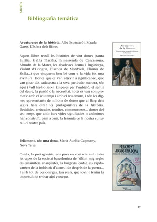 Bibliografia temàtica
Aventureres de la història. Alba Espargaró i Magda
Gassó. L’Esfera dels llibres
Aquest llibre recull les històries de vint dones (santa
Eulàlia, Gal.la Placídia, Ermessenda de Carcassona,
Almadis de la Marca, les abadesses Emma i Ingilberga,
Violant d’Hongria, Elisenda de Montcada, Elionor de
Sicília...) que visqueren ben bé com si la vida fos una
aventura. Dones que es van atrevir a significar-se, que
van gosar dir, cadascuna a la seva particular manera, sóc
aquí i vull fer-ho saber. Empeses per l’ambició, el sentit
del deure, la passió o la necessitat, totes es van compro-
metre amb el seu temps i amb el seu entorn, i són les dig-
nes representants de milions de dones que al llarg dels
segles han estat les protagonistes de la història.
Decidides, arriscades, resoltes, compromeses... dones del
seu temps que amb llurs vides significades o anònimes
han construït, pam a pam, la fesomia de la nostra cultu-
ra i el nostre país.
Feliçment, sóc una dona. Maria Aurèlia Capmany.
Nova Terra
Carola, la protagonista, ens posa en contacte amb totes
les capes de la societat barcelonina de l’últim mig segle:
els dinamiters anarquistes, la burgesia feudal, els capda-
vanters de la indústria d’abans i de després de la guerra...
I amb tot de personatges, tan reals, que sovint tenim la
impressió de trobar algú conegut.
49
Miralls.
 
