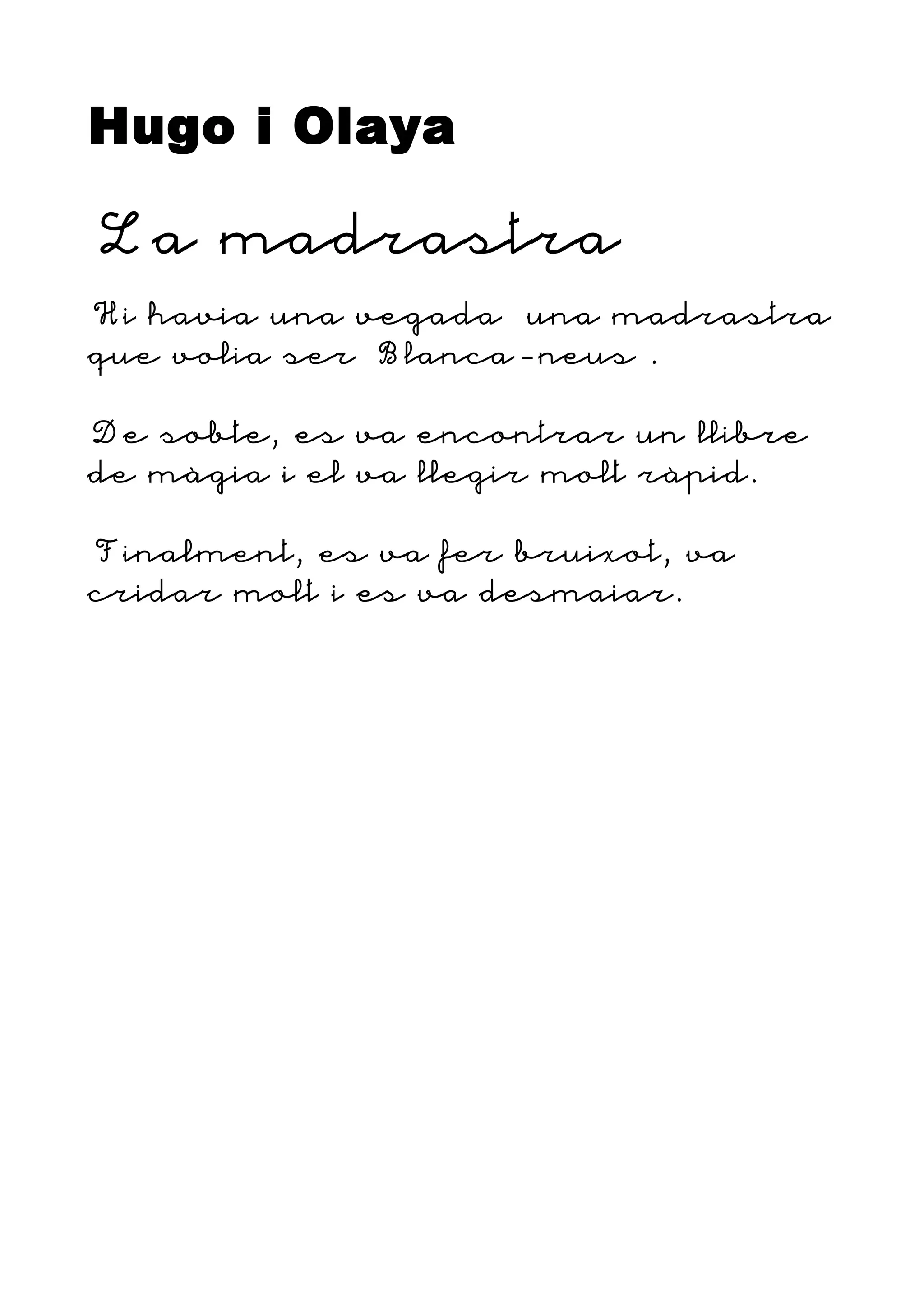 Hugo i Olaya
La madrastra
Hi havia una vegada una madrastra
que volia ser Blanca-neus .
De sobte, es va encontrar un llibre
de màgia i el va llegir molt ràpid.
Finalment, es va fer bruixot, va
cridar molt i es va desmaiar.
 