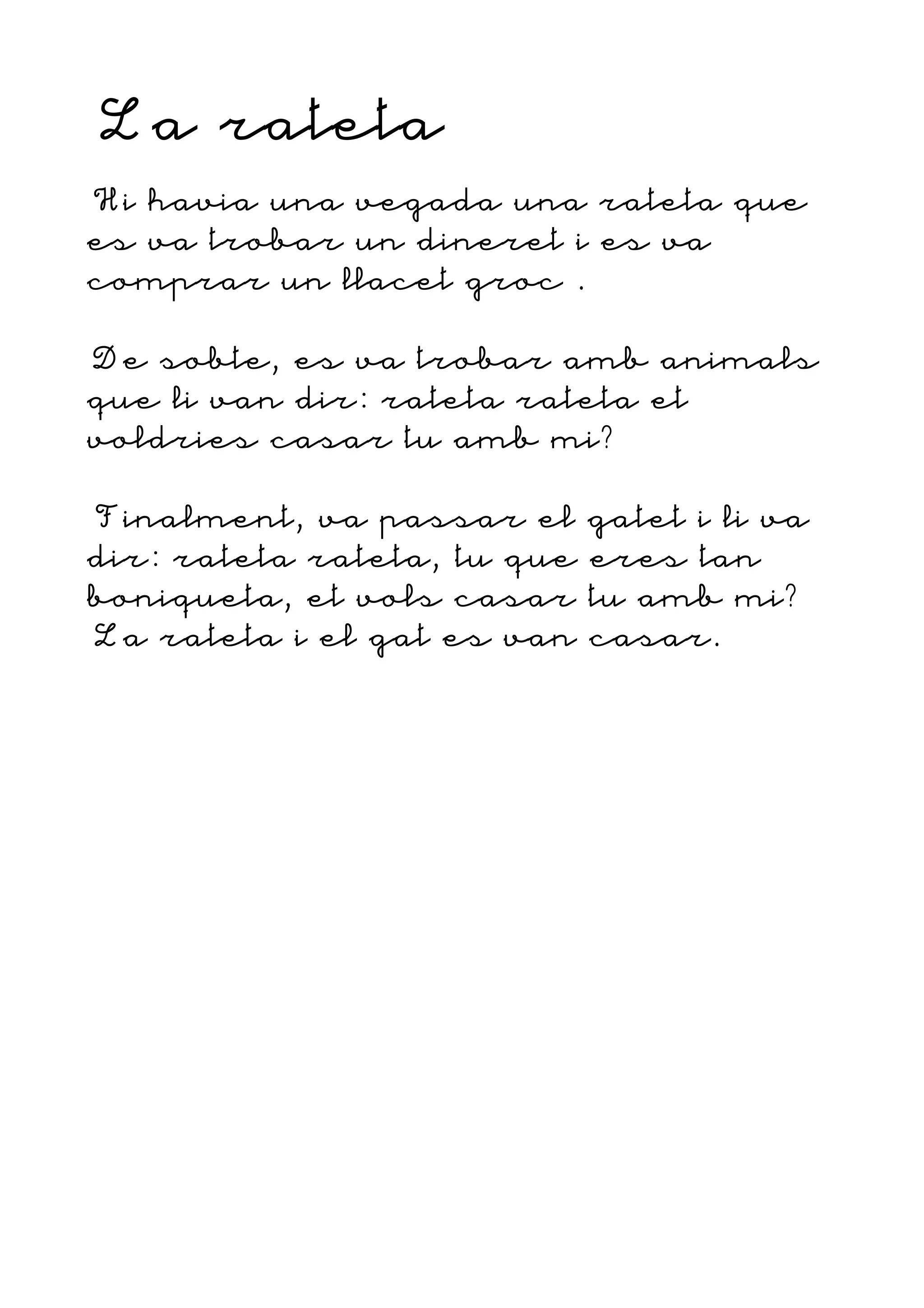 La rateta
Hi havia una vegada una rateta que
es va trobar un dineret i es va
comprar un llacet groc .
De sobte, es va trobar amb animals
que li van dir: rateta rateta et
voldries casar tu amb mi?
Finalment, va passar el gatet i li va
dir: rateta rateta, tu que eres tan
boniqueta, et vols casar tu amb mi?
La rateta i el gat es van casar.
 