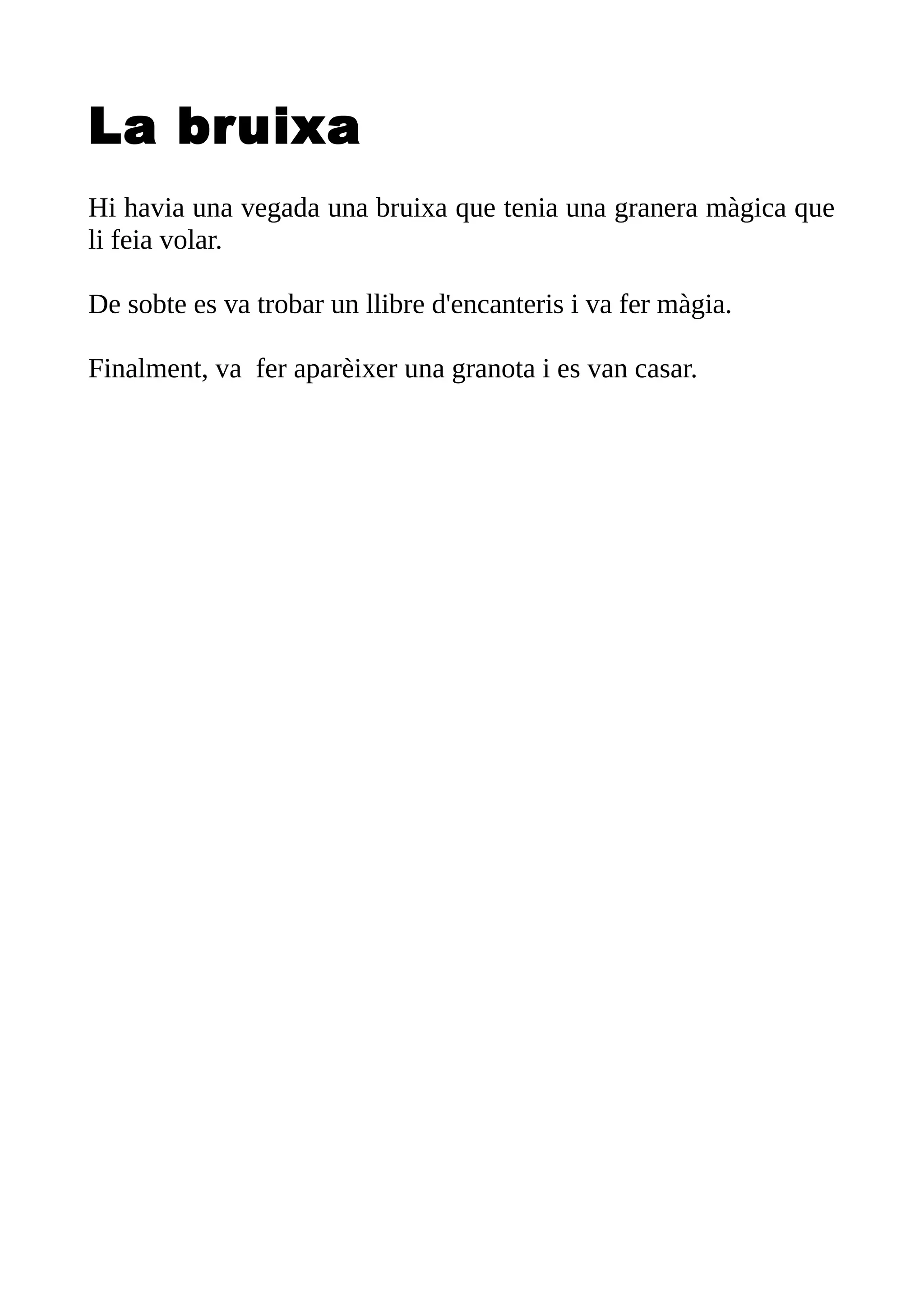La bruixa
Hi havia una vegada una bruixa que tenia una granera màgica que
li feia volar.
De sobte es va trobar un llibre d'encanteris i va fer màgia.
Finalment, va fer aparèixer una granota i es van casar.
 