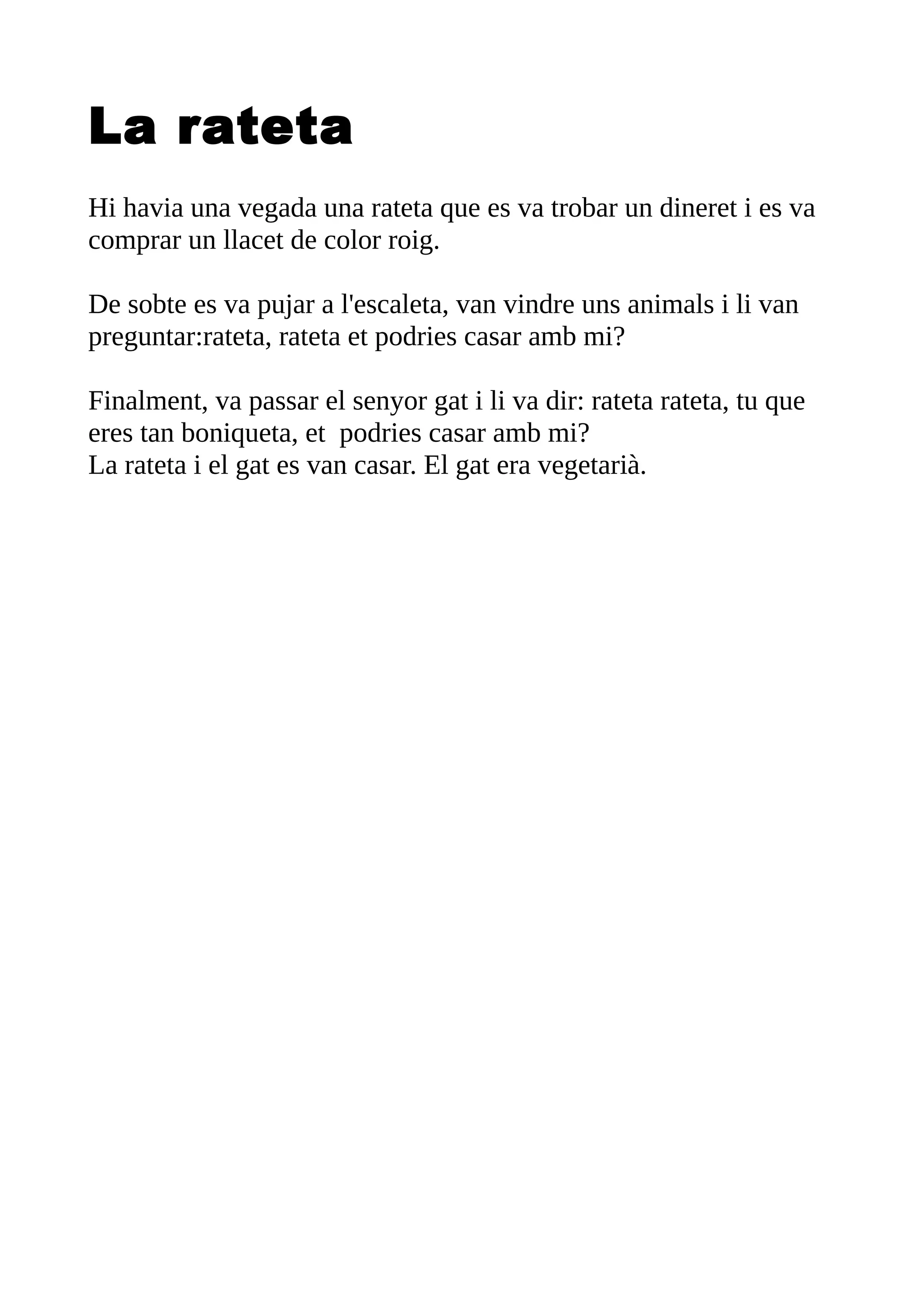 La rateta
Hi havia una vegada una rateta que es va trobar un dineret i es va
comprar un llacet de color roig.
De sobte es va pujar a l'escaleta, van vindre uns animals i li van
preguntar:rateta, rateta et podries casar amb mi?
Finalment, va passar el senyor gat i li va dir: rateta rateta, tu que
eres tan boniqueta, et podries casar amb mi?
La rateta i el gat es van casar. El gat era vegetarià.
 