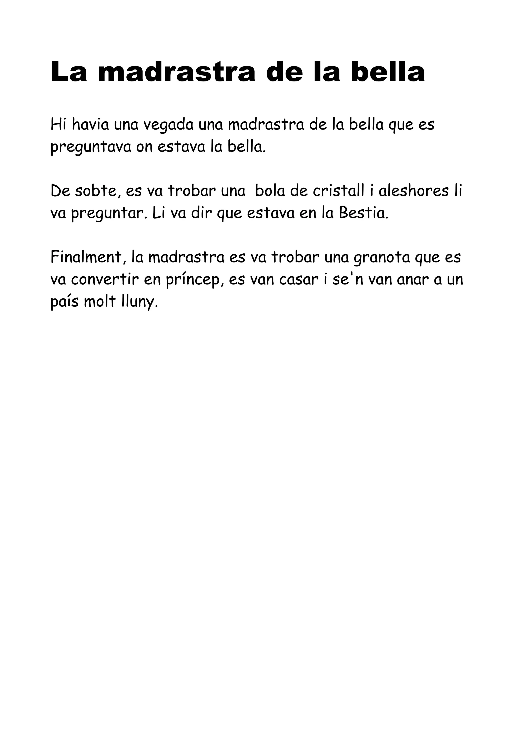 La madrastra de la bella
Hi havia una vegada una madrastra de la bella que es
preguntava on estava la bella.
De sobte, es va trobar una bola de cristall i aleshores li
va preguntar. Li va dir que estava en la Bestia.
Finalment, la madrastra es va trobar una granota que es
va convertir en príncep, es van casar i se'n van anar a un
país molt lluny.
 