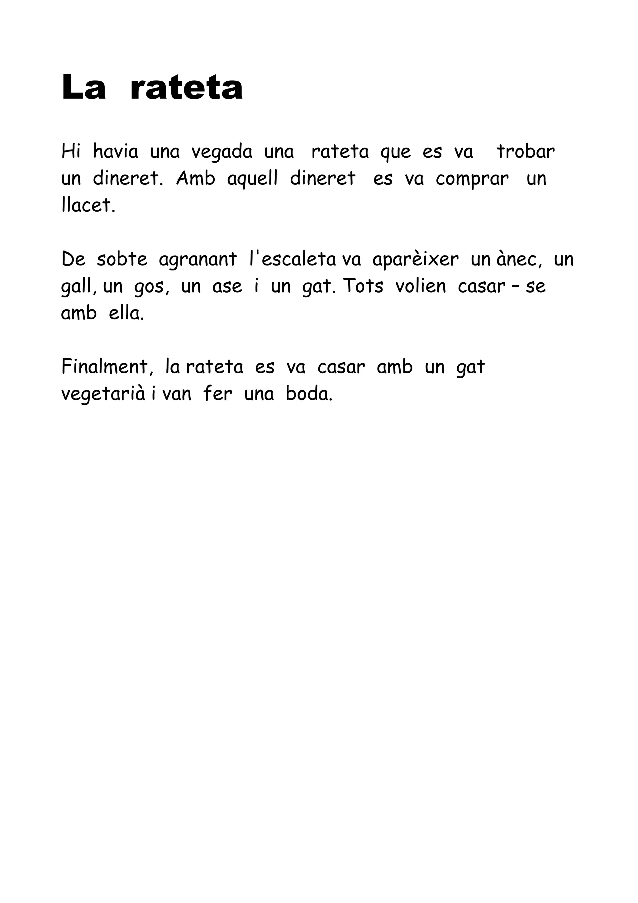 La rateta
Hi havia una vegada una rateta que es va trobar
un dineret. Amb aquell dineret es va comprar un
llacet.
De sobte agranant l'escaleta va aparèixer un ànec, un
gall, un gos, un ase i un gat. Tots volien casar – se
amb ella.
Finalment, la rateta es va casar amb un gat
vegetarià i van fer una boda.
 