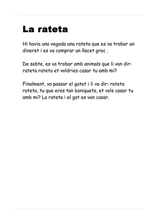 La rateta
Hi havia una vegada una rateta que es va trobar un
dineret i es va comprar un llacet groc .
De sobte, es va trobar amb animals que li van dir:
rateta rateta et voldries casar tu amb mi?
Finalment, va passar el gatet i li va dir: rateta
rateta, tu que eres tan boniqueta, et vols casar tu
amb mi? La rateta i el gat es van casar.
 