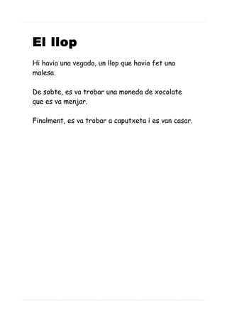 El llop
Hi havia una vegada, un llop que havia fet una
malesa.
De sobte, es va trobar una moneda de xocolate
que es va menjar.
Finalment, es va trobar a caputxeta i es van casar.
 
