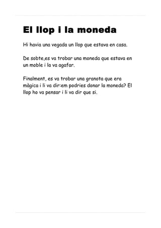 El llop i la moneda
Hi havia una vegada un llop que estava en casa.
De sobte,es va trobar una moneda que estava en
un moble i la va agafar.
Finalment, es va trobar una granota que era
màgica i li va dir:em podries donar la moneda? El
llop ho va pensar i li va dir que si.
 