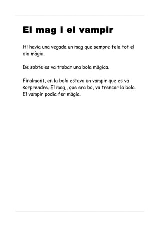 El mag i el vampir
Hi havia una vegada un mag que sempre feia tot el
dia màgia.
De sobte es va trobar una bola màgica.
Finalment, en la bola estava un vampir que es va
sorprendre. El mag,, que era bo, va trencar la bola.
El vampir podia fer màgia.
 