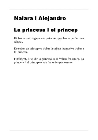 Naiara i Alejandro
La princesa i el príncep
Hi havia una vegada una princesa que havia perdut una
sabata .
De sobte, un príncep va trobar la sabata i també va trobar a
la princesa.
Finalment, li va dir la princesa si se volien fer amics. La
princesa i el príncep es van fer amics per sempre.
 