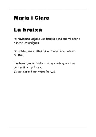 Maria i Clara
La bruixa
Hi havia una vegada una bruixa bona que va anar a
buscar les amigues.
De sobte, una d'elles es va trobar una bola de
cristall.
Finalment, es va trobar una granota que es va
convertir en príncep.
Es van casar i van viure feliços.
 