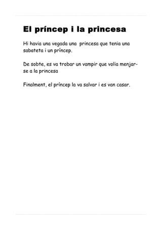 El príncep i la princesa
Hi havia una vegada una princesa que tenia una
sabateta i un príncep.
De sobte, es va trobar un vampir que volia menjar-
se a la princesa
Finalment, el príncep la va salvar i es van casar.
 