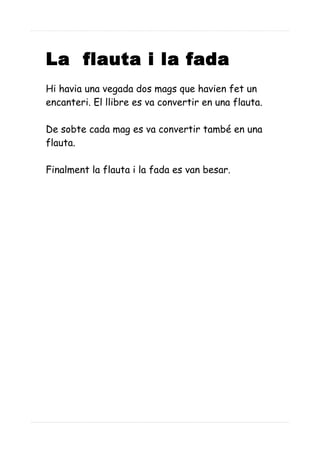 La flauta i la fada
Hi havia una vegada dos mags que havien fet un
encanteri. El llibre es va convertir en una flauta.
De sobte cada mag es va convertir també en una
flauta.
Finalment la flauta i la fada es van besar.
 