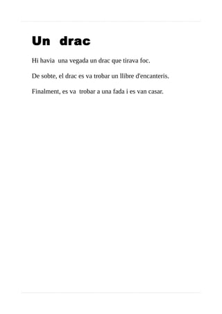 Un drac
Hi havia una vegada un drac que tirava foc.
De sobte, el drac es va trobar un llibre d'encanteris.
Finalment, es va trobar a una fada i es van casar.
 