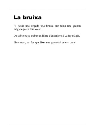 La bruixa
Hi havia una vegada una bruixa que tenia una granera
màgica que li feia volar.
De sobte es va trobar un llibre d'encanteris i va fer màgia.
Finalment, va fer aparèixer una granota i es van casar.
 