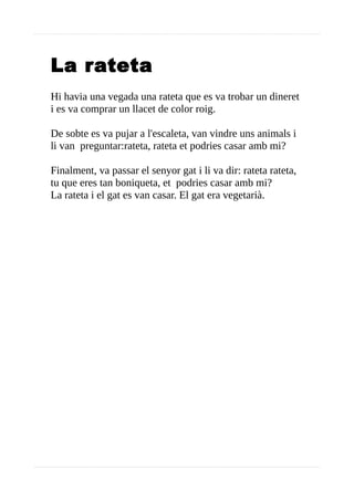 La rateta
Hi havia una vegada una rateta que es va trobar un dineret
i es va comprar un llacet de color roig.
De sobte es va pujar a l'escaleta, van vindre uns animals i
li van preguntar:rateta, rateta et podries casar amb mi?
Finalment, va passar el senyor gat i li va dir: rateta rateta,
tu que eres tan boniqueta, et podries casar amb mi?
La rateta i el gat es van casar. El gat era vegetarià.
 