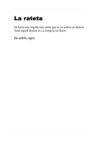 La rateta
Hi havia una vegada una rateta que es va trobar un dineret.
Amb aquell dineret es va comprar un llacet .
De sobte, agra
 