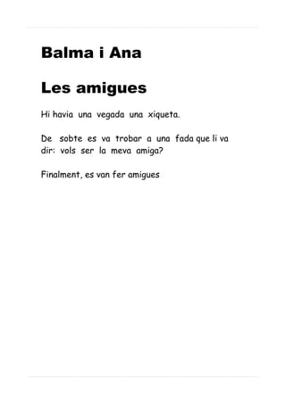 Balma i Ana
Les amigues
Hi havia una vegada una xiqueta.
De sobte es va trobar a una fada que li va
dir: vols ser la meva amiga?
Finalment, es van fer amigues
 