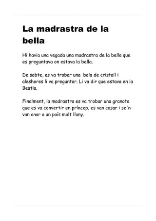 La madrastra de la
bella
Hi havia una vegada una madrastra de la bella que
es preguntava on estava la bella.
De sobte, es va trobar una bola de cristall i
aleshores li va preguntar. Li va dir que estava en la
Bestia.
Finalment, la madrastra es va trobar una granota
que es va convertir en príncep, es van casar i se'n
van anar a un país molt lluny.
 