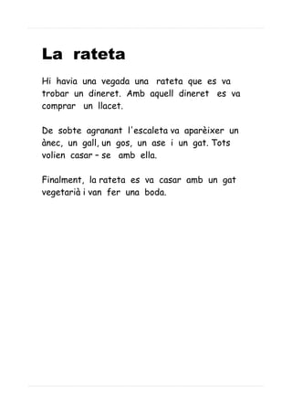La rateta
Hi havia una vegada una rateta que es va
trobar un dineret. Amb aquell dineret es va
comprar un llacet.
De sobte agranant l'escaleta va aparèixer un
ànec, un gall, un gos, un ase i un gat. Tots
volien casar – se amb ella.
Finalment, la rateta es va casar amb un gat
vegetarià i van fer una boda.
 