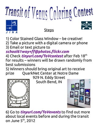 Steps

1) Color Stained Glass Window – be creative!
2) Take a picture with a digital camera or phone
3) Email or text picture to
school61way+ff@photos.flickr.com
4) Check tinyurl.com/ToVcontest after Feb 18th
for results – winners will be drawn randomly from
best submissions
5) Winners should bring original art to receive
prize     QuarkNet Center at Notre Dame
                 929 N. Eddy Street
                   South Bend, IN




6) Go to tinyurl.com/ToVevents to find out more
about local events before and during the transit
on June 5th, 2012
 