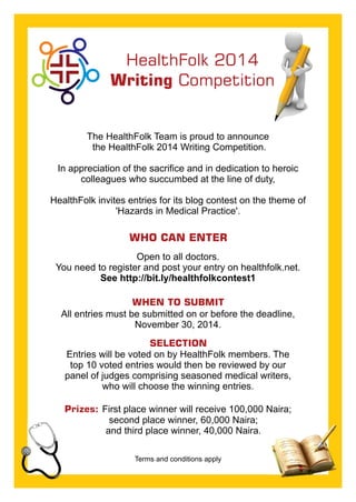 HealthFolk 2014 
Writing Competition 
The HealthFolk Team is proud to announce 
the HealthFolk 2014 Writing Competition. 
In appreciation of the sacrifice and in dedication to heroic 
colleagues who succumbed at the line of duty, 
HealthFolk invites entries for its blog contest on the theme of 
'Hazards in Medical Practice'. 
WHO CAN ENTER 
Open to all doctors. 
You need to register and post your entry on healthfolk.net. 
See http://bit.ly/healthfolkcontest1 
WHEN TO SUBMIT 
All entries must be submitted on or before the deadline, 
November 30, 2014. 
SELECTION 
Entries will be voted on by HealthFolk members. The 
top 10 voted entries would then be reviewed by our 
panel of judges comprising seasoned medical writers, 
who will choose the winning entries. 
Prizes: First place winner will receive 100,000 Naira; 
second place winner, 60,000 Naira; 
and third place winner, 40,000 Naira. 
Terms and conditions apply 
