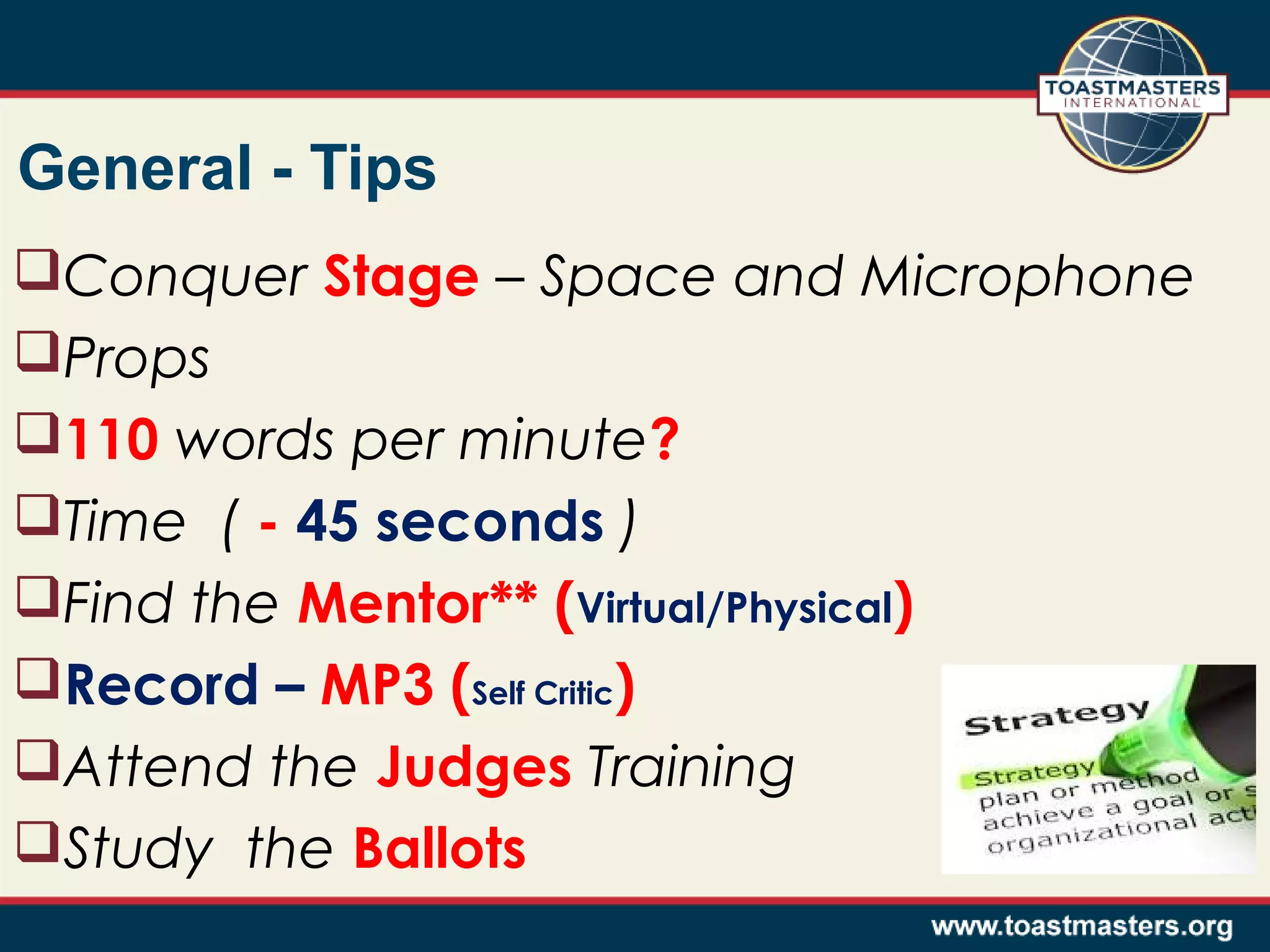 General - Tips
Conquer Stage – Space and Microphone
Props
110 words per minute?
Time ( - 45 seconds )
Find the Mentor** (Virtual/Physical)
Record – MP3 (Self Critic)
Attend the Judges Training
Study the Ballots

 