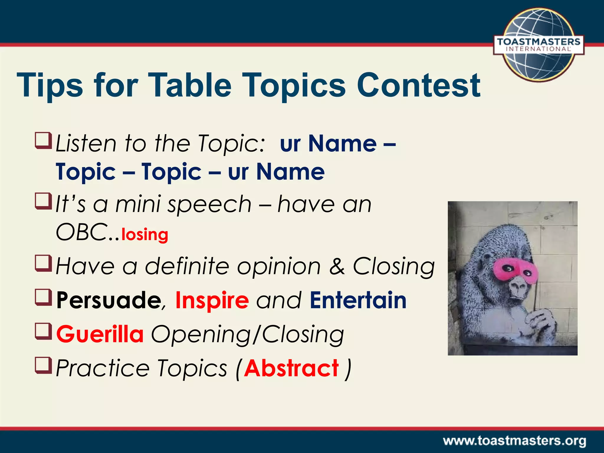 Tips for Table Topics Contest
 Listen to the Topic: ur Name –
Topic – Topic – ur Name
 It’s a mini speech – have an
OBC..losing
 Have a definite opinion & Closing
 Persuade, Inspire and Entertain
 Guerilla Opening/Closing
 Practice Topics (Abstract )

 