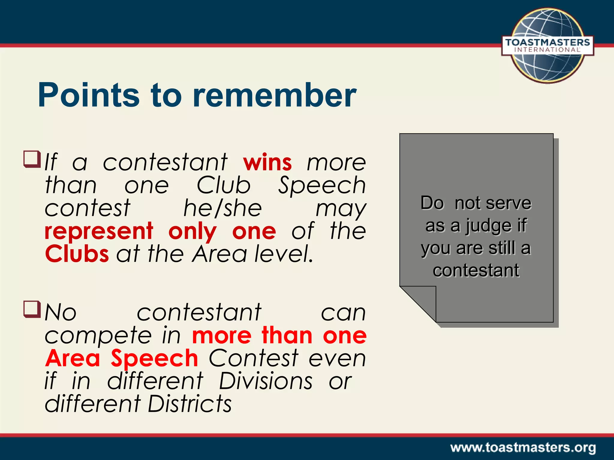 Points to remember
 If a contestant wins more
than one Club Speech
contest
he/she
may
represent only one of the
Clubs at the Area level.
 No
contestant
can
compete in more than one
Area Speech Contest even
if in different Divisions or
different Districts

Do not serve
Do not serve
as a judge if
as a judge if
you are still a
you are still a
contestant
contestant

 