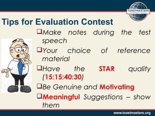 Tips for Evaluation Contest
Make notes during the test
speech
Your choice of reference
material
Have
the
STAR
quality
(15:15:40:30)
Be Genuine and Motivating
Meaningful Suggestions – show
them

 