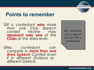 Points to remember
 If a contestant wins more
than one Club Speech
contest
he/she
may
represent only one of the
Clubs at the Area level.
 No
contestant
can
compete in more than one
Area Speech Contest even
if in different Divisions or
different Districts

Do not serve
Do not serve
as a judge if
as a judge if
you are still a
you are still a
contestant
contestant

 