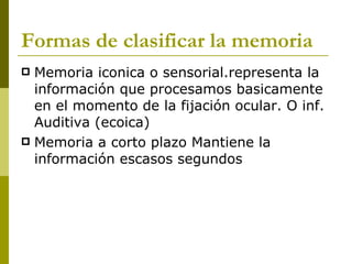 Formas de clasificar la memoria Memoria iconica o sensorial.representa la información que procesamos basicamente en el momento de la fijación ocular. O inf. Auditiva (ecoica) Memoria a corto plazo Mantiene la información escasos segundos 