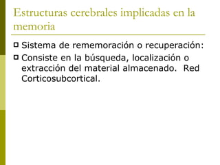 Estructuras cerebrales implicadas en la memoria Sistema de rememoración o recuperación: Consiste en la búsqueda, localización o extracción del material almacenado.  Red Corticosubcortical. 