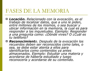 FASES DE LA MEMORIA Locación.  Relacionado con la evocación, es el trabajo de localizar datos, que a uno le piden, entre millones de los mismos, o sea buscar y ubicar información en la memoria, la cual es para responder a las inquietudes. Ejemplo: Responder a una pregunta como: ¿Dónde vives? O ¿Cuál es tu teléfono? Reconocimient o. Después de la evocación los recuerdos deben ser reconocidos como tales, o sea, se debe estar atenta a ellos para identificarlos como contenidos ya antes almacenados. Ejemplo: Estudiar una materia y acordarse de haberla estudiado y luego reconocerla y acordarse de su contenido. 