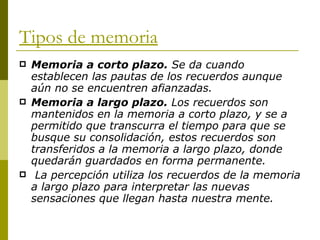 Tipos de memoria Memoria a corto plazo.  Se da cuando establecen las pautas de los recuerdos aunque aún no se encuentren afianzadas. Memoria a largo plazo.  Los recuerdos son mantenidos en la memoria a corto plazo, y se a permitido que transcurra el tiempo para que se busque su consolidación, estos recuerdos son transferidos a la memoria a largo plazo, donde quedarán guardados en forma permanente.  La percepción utiliza los recuerdos de la memoria a largo plazo para interpretar las nuevas sensaciones que llegan hasta nuestra mente. 