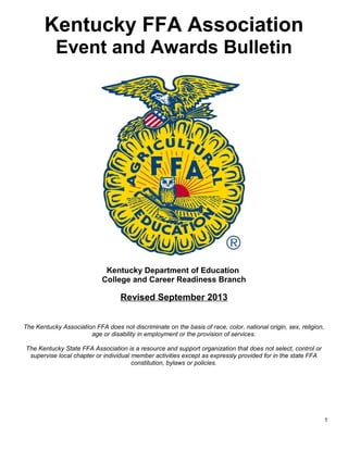 Kentucky FFA Association
Event and Awards Bulletin

Kentucky Department of Education
College and Career Readiness Branch

Revised September 2013
The Kentucky Association FFA does not discriminate on the basis of race, color, national origin, sex, religion,
age or disability in employment or the provision of services.
The Kentucky State FFA Association is a resource and support organization that does not select, control or
supervise local chapter or individual member activities except as expressly provided for in the state FFA
constitution, bylaws or policies.

1

 