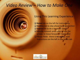 Video Review – How to Make One

            Using This Learning Experience

             Notes tab on the left for instructions
             Outline tab to skip ahead by topic/section
             Search tab to do a keyword search
             Moving Around: press play or use the
              arrows to move forward or backward
             Please Note: there is no audio, read
              instructions on the left in the notes tab
 
