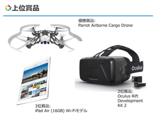 上位賞品
3位賞品:
iPad Air (16GB) Wi-Fiモデル
2位賞品:
Oculus Rift
Development
Kit 2
優勝賞品:
Parrot Airborne Cargo Drone
 