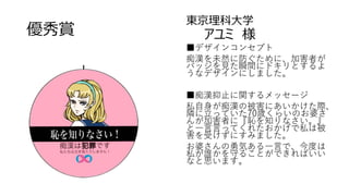 優秀賞
東京理科大学
アユミ 様
■デザインコンセプト
痴漢を未然に防ぐために、加害者が
バッジを見た瞬間にドキリとするよ
うなデザインにしました。
■痴漢抑止に関するメッセージ
私自身が痴漢の被害にあいかけた際、
隣に立っていた70歳くらいのお婆さ
んが加害者に『恥を知りなさい。』
と一言言ってくれたおかげで私は被
害を受けずにすみました。
お婆さんの勇気ある一言で、今度は
私が誰かを守ることができればいい
なと思います。
 