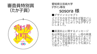 審査員特別賞
（たか子賞）
愛知県立芸術大学
デザイン専攻
sosora 様
■デザインコンセプト
イマドキの女子中高生が服やバッ
クにアクセサリーとして気軽に付
けやすいようにポップなデザイン
にしました。
■痴漢抑止に関するメッセージ
私は男性なのですが、一部の痴漢
によって世の女性からのイメージ
が下がるのは残念であると感じて
います。自分がデザインしたバッ
ジによって痴漢が少しでも減少し
て欲しいです。
 
