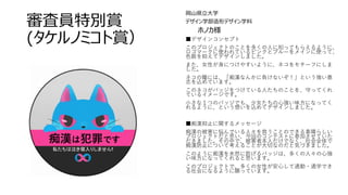 審査員特別賞
(タケルノミコト賞）
岡山県立大学
デザイン学部造形デザイン学科
ホノカ様
■デザインコンセプト
このプロジェクトのことを多くの人に知ってもらえるように、
ロゴマークに使われているピンクとブルーをメインに使って、
色数を抑えてデザインしました。
また、女性が身につけやすいように、ネコをモチーフにしま
した。
ネコの瞳には、「痴漢なんかに負けないぞ！」という強い意
志を込めています。
このネコがバッジをつけている人たちのことを、守ってくれ
ているイメージです。
小さな１つのバッジでも、少女たちの心強い味方になってく
れるように、という想いを込めてデザインしました。
■痴漢抑止に関するメッセージ
痴漢の被害に悩んでいる人々を救うことのできる素晴らしい
プロジェクトだと思い、今回のコンテストに参加させていた
だきました。その中で、被害者本人だけでなく、社会全体で
痴漢防止について考えることが大切なのだと気づきました。
このように痴漢を未然に防げるバッジは、多くの人々の心強
い味方になってくれると思います。
このプロジェクトで、多くの女性が安心して通勤・通学でき
る社会になるように願っています。
 
