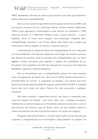 CURITIBA (PR) | SÃO PAULO (SP) | BRASÍLIA (DF)
www.vgplaw.com.br
10
TRF4, impedindo a decisão de mérito que reverteria (no tema que interessa à
defesa eleitoral) a inelegibilidade.
Não se está a sustentar que tenha havido alguma artimanha do TRF4, mas
fato é que os recursos de LULA ainda não subiram. Só para intimar o Ministério
Público para apresentar contrarrazões (o que deveria ser imediato) o TRF4
demorou 45 dias. E o Ministério Público usou o prazo integral – o que é
legítimo, claro. O tempo morto integral, pós-condenação colegiada (pós-
inelegibilidade, portanto) é de 75 dias. Quem sabe tenha sid o o tempo que
faltou para o STJ ter julgado, no mérito, o recurso especial.
A distribuição no tempo da eficácia da inelegibilidade de LULA não pode
ser desconsiderada. Uma decisão apontada como frágil em inúmeros pontos,
por dezenas de juristas, pode ter gerado uma inelegibilidade que vai durar
apenas o tempo necessário para impedir o registro da candidatura do ex -
Presidente. Um candidato com 40% das intenções de votos para Presidente da
República, segundo as últimas pesquisas.
Não se desconsidera que a inelegibilidade poderia ter sido suspensa
antes do julgamento do mérito (art. 26-C da LC 64/90). Bastaria demonstrar a
plausibilidade do recurso. A suspensão, no entanto, veio apenas dois dias
depois da formalização do pedido de registro, pelo Comitê da ONU. E o pedido
havia sido feito ainda em julho. Poderia ter sido concedido a qualquer
momento.
Não havia sentido, é importante insistir, em buscar a suspensão aqui
antes da resposta do Comitê – que viria, como veio, a qualquer momento.
Também não se poderia impor ao ex-Presidente, desnecessariamente, o teste de
plausibilidade dos recursos aqui do Brasil. Seria, em boa medida, reduzir a
chance de posterior decisão favorável de mérito. As razões são singelas.
Ninguém pode desconsiderar a enorme repercussão de uma decisão que
suspenda a inelegibilidade do ex-Presidente. Especialmente às vésperas do
 
