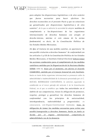 CURITIBA (PR) | SÃO PAULO (SP) | BRASÍLIA (DF)
www.vgplaw.com.br
100
para adoptar las disposiciones legislativas o de otro carácter
que fueren necesarias para hacer efectivos los
derechos reconocidos en el presente Pacto y que no estuviesen
ya garantizados por disposiciones legislativas o de otro
carácter", de lo que se advierte la necesidad de adoptar medidas de
cumplimiento a las disposiciones de los organismos
internacionales de derechos humanos con arreglo al
derecho interno, máxime si este emana de la norma
fundamental, es decir, de la Constitución Política de
los Estados Unidos Mexicanos.
24. Que al tratarse de una medida cautelar, en apariencia "de
una posible violación a derechos humanos" de conformidad con
los artículos 1 y 133 de la Constitución Política de los Estados
Unidos Mexicanos, el Instituto Federal Electoral deberá tomar
las acciones conducentes para el cumplimiento de las medidas
cautelares emitidas por la Organización de la Naciones Unidas
(ONU), esto es, dejar por el momento, sin efectos el Acuerdo
CG660/2012, emitido por el Consejo General de este Instituto,
hasta en tanto dicho organismo internacional se pronuncie sobre la
admisibilidad o inadmisibilidad de la denuncia presentada por el C.
RAFAEL RODRIGUEZ CASTAÑEDA, lo anterior, siguiendo lo
establecido en el tercer párrafo del artículo 1 de la Constitución
Federal, en el que se establece que todas las autoridades en el
ámbito de sus competencias, tienen la obligación de promover,
respetar, proteger y garantizar los derechos humanos de
conformidad con los principios de universalidad,
interdependencia, indivisibilidad y progresividad, en
consecuencia, este Organo Constitucional Autónomo, tiene la
obligación de tomar las medidas necesarias para evitar una
posible transgresión a derechos humanos, hasta en tanto se
decida por el órgano internacional competente, la
admisibilidad o no de la denuncia.
 