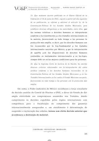 CURITIBA (PR) | SÃO PAULO (SP) | BRASÍLIA (DF)
www.vgplaw.com.br
101
25. Que mediante decreto publicado en el Diario Oficial de la
Federación el 10 de junio de 2011, vigente a partir del día siguiente
de su publicación, se reformó y adicionó el artículo 1o. de la
Constitución Política de los Estados Unidos Mexicanos, para
establecer diversas obligaciones a las autoridades, entre ellas, que
las normas relativas a derechos humanos se interpretarán
conforme a la Constitución y a los tratados internacionales en
la materia, favoreciendo en todo tiempo a las personas la
protección más amplia, es decir, que los derechos humanos son
los reconocidos por la Ley Fundamental y los tratados
internacionales suscritos por México, y que la interpretación
de aquélla y de las disposiciones de derechos humanos
contenidas en instrumentos internacionales y en las leyes,
siempre debe ser en las mejores condiciones para las personas.
26. Que la Suprema Corte de Justicia de la Nación, ha emitido
diversos criterios relacionados con la interpretación del orden
jurídico conforme a los derechos humanos reco nocidos en la
Constitución Política de los Estados Unidos Mexicanos y en los
Tratados Internacionales en los cuales el Estado Mexicano sea parte,
favoreciendo en todo tiempo a las personas con la protección más
amplia.
Em suma, o Poder Judiciário do México reconheceu a força vinculante
da decisão cautelar do Comitê de Direitos a ONU, o dever do Estado de dar
ampla efetividade aos compromissos assumidos nos Tratados, dando
cumprimento às decisões expedidas pelos órgãos internacionais com
competência para a fiscalização do cumprimento das garantias
internacionalmente asseguradas e, em atendimento à determinação de
suspender a incineração das cédulas, tornou sem efeito decisão anterior que
já ordenava a destruição do material.
 
